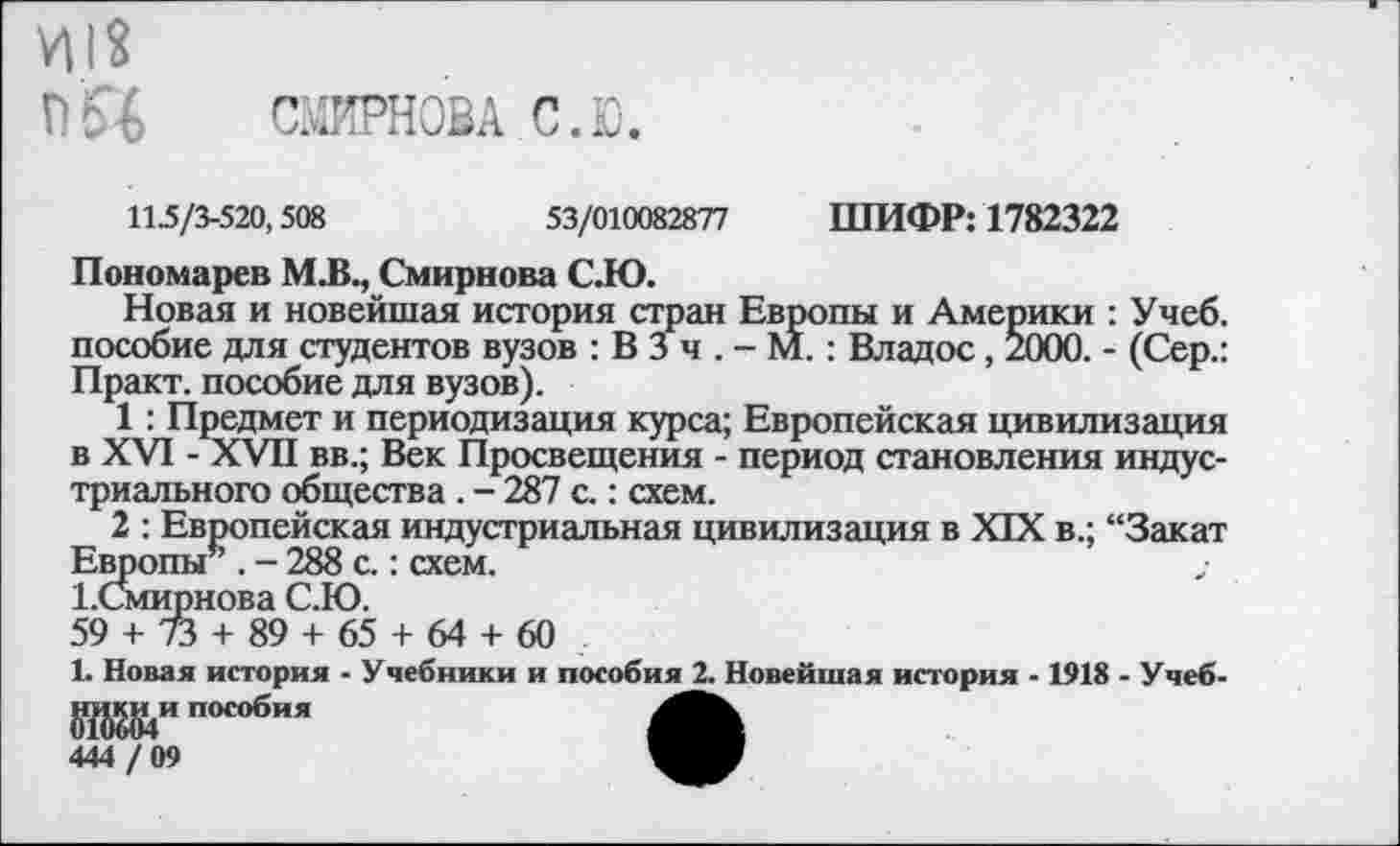 ﻿Ц|2
П5% СМИРНОВА. С. Ю.
11.5/3-520,508	53/010082877 ШИФР: 1782322
Пономарев М.В., Смирнова С.Ю.
Новая и новейшая история стран Европы и Америки : Учеб, пособие для студентов вузов : В 3 ч . - М. : Владос, 2000. - (Сер.: Практ. пособие для вузов).
1: Предмет и периодизация курса; Европейская цивилизация в XVI - XVII вв.; Век Просвещения - период становления индустриального общества . - 287 с.: схем.
2 : Европейская индустриальная цивилизация в XIX в.; “Закат Европы” . - 288 с.: схем.
ЕСмирнова С.Ю.
59 + 73 + 89 + 65 + 64 + 60
1. Новая история - Учебники и пособия 2. Новейшая история -1918 - Учеб-^и пособия
444 / 09